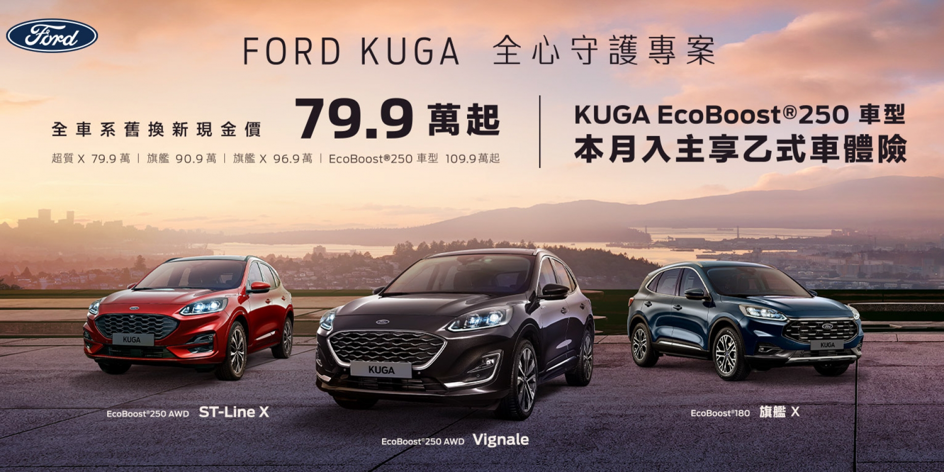 純正運動跑旅New Ford Kuga舊換新79.9萬起 指定車型再享乙式險 New Ford Focus享乙式險及7,999元低月付 電尾特仕版舊換新81.4萬起 入主正宗美式皮卡The All-New Ford Ranger XLT享百萬零利率